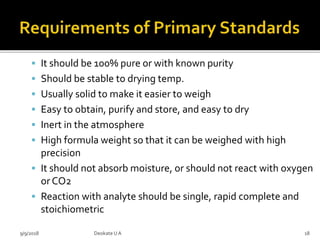 It should be 100% pure or with known purity
 Should be stable to drying temp.
 Usually solid to make it easier to weigh
 Easy to obtain, purify and store, and easy to dry
 Inert in the atmosphere
 High formula weight so that it can be weighed with high
precision
 It should not absorb moisture, or should not react with oxygen
or CO2
 Reaction with analyte should be single, rapid complete and
stoichiometric
9/9/2018 18Deokate UA
 