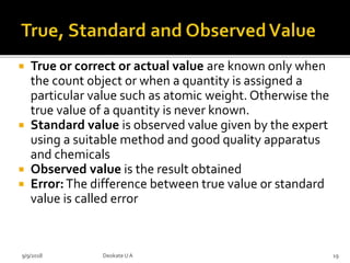  True or correct or actual value are known only when
the count object or when a quantity is assigned a
particular value such as atomic weight. Otherwise the
true value of a quantity is never known.
 Standard value is observed value given by the expert
using a suitable method and good quality apparatus
and chemicals
 Observed value is the result obtained
 Error:The difference between true value or standard
value is called error
9/9/2018 19Deokate UA
 