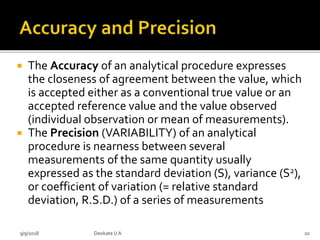  The Accuracy of an analytical procedure expresses
the closeness of agreement between the value, which
is accepted either as a conventional true value or an
accepted reference value and the value observed
(individual observation or mean of measurements).
 The Precision (VARIABILITY) of an analytical
procedure is nearness between several
measurements of the same quantity usually
expressed as the standard deviation (S), variance (S2),
or coefficient of variation (= relative standard
deviation, R.S.D.) of a series of measurements
9/9/2018 20Deokate UA
 