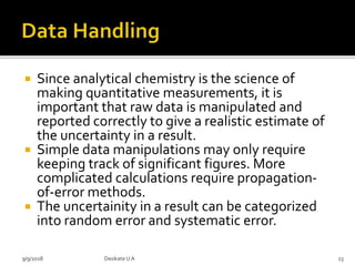  Since analytical chemistry is the science of
making quantitative measurements, it is
important that raw data is manipulated and
reported correctly to give a realistic estimate of
the uncertainty in a result.
 Simple data manipulations may only require
keeping track of significant figures. More
complicated calculations require propagation-
of-error methods.
 The uncertainity in a result can be categorized
into random error and systematic error.
9/9/2018 23Deokate UA
 