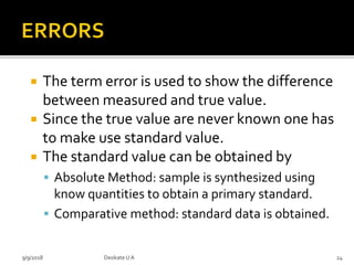  The term error is used to show the difference
between measured and true value.
 Since the true value are never known one has
to make use standard value.
 The standard value can be obtained by
 Absolute Method: sample is synthesized using
know quantities to obtain a primary standard.
 Comparative method: standard data is obtained.
9/9/2018 24Deokate UA
 