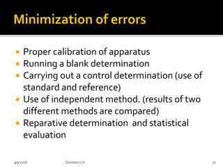  Proper calibration of apparatus
 Running a blank determination
 Carrying out a control determination (use of
standard and reference)
 Use of independent method. (results of two
different methods are compared)
 Reparative determination and statistical
evaluation
9/9/2018 27Deokate UA
 