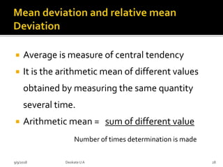  Average is measure of central tendency
 It is the arithmetic mean of different values
obtained by measuring the same quantity
several time.
 Arithmetic mean = sum of different value
Number of times determination is made
9/9/2018 28Deokate UA
 