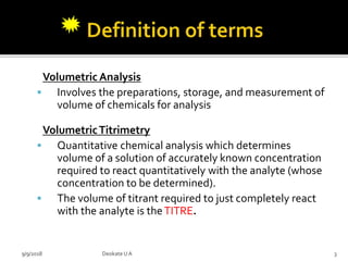 Volumetric Analysis
 Involves the preparations, storage, and measurement of
volume of chemicals for analysis
VolumetricTitrimetry
 Quantitative chemical analysis which determines
volume of a solution of accurately known concentration
required to react quantitatively with the analyte (whose
concentration to be determined).
 The volume of titrant required to just completely react
with the analyte is theTITRE.
9/9/2018 3Deokate UA
 