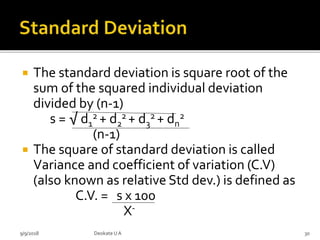  The standard deviation is square root of the
sum of the squared individual deviation
divided by (n-1)
s = √ d1
2 + d2
2 + d3
2 + dn
2
(n-1)
 The square of standard deviation is called
Variance and coefficient of variation (C.V)
(also known as relative Std dev.) is defined as
C.V. = s x 100
X-
9/9/2018 30Deokate UA
 
