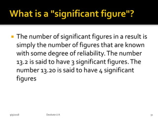  The number of significant figures in a result is
simply the number of figures that are known
with some degree of reliability.The number
13.2 is said to have 3 significant figures.The
number 13.20 is said to have 4 significant
figures
9/9/2018 31Deokate UA
 