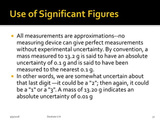  All measurements are approximations--no
measuring device can give perfect measurements
without experimental uncertainty. By convention, a
mass measured to 13.2 g is said to have an absolute
uncertainty of 0.1 g and is said to have been
measured to the nearest 0.1 g.
 In other words, we are somewhat uncertain about
that last digit —it could be a "2"; then again, it could
be a "1" or a "3". A mass of 13.20 g indicates an
absolute uncertainty of 0.01 g
9/9/2018 32Deokate UA
 