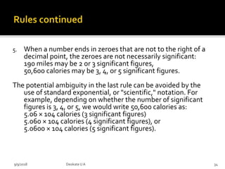 5. When a number ends in zeroes that are not to the right of a
decimal point, the zeroes are not necessarily significant:
190 miles may be 2 or 3 significant figures,
50,600 calories may be 3, 4, or 5 significant figures.
The potential ambiguity in the last rule can be avoided by the
use of standard exponential, or "scientific," notation. For
example, depending on whether the number of significant
figures is 3, 4, or 5, we would write 50,600 calories as:
5.06 × 104 calories (3 significant figures)
5.060 × 104 calories (4 significant figures), or
5.0600 × 104 calories (5 significant figures).
9/9/2018 34Deokate UA
 