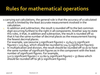 In carrying out calculations, the general rule is that the accuracy of a calculated
result is limited by the least accurate measurement involved in the
calculation.
1. In addition and subtraction, the result is rounded off to the last common
digit occurring furthest to the right in all components. Another way to state
this rules, it that, in addition and subtraction, the result is rounded off so
that it has the same number of decimal places as the measurement having
the fewest decimal places.
For example, 100 (assume 3 significant figures) + 23.643 (5 significant
figures) = 123.643, which should be rounded to 124 (3 significant figures).
2. In multiplication and division, the result should be rounded off so as to have
the same number of significant figures as in the component with the least
number of significant figures. For example,
3.0 (2 significant figures ) × 12.60 (4 significant figures) = 37.8000 which
should be rounded off to 38 (2 significant figures)
9/9/2018 35Deokate UA
 