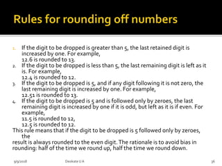 1. If the digit to be dropped is greater than 5, the last retained digit is
increased by one. For example,
12.6 is rounded to 13.
2. If the digit to be dropped is less than 5, the last remaining digit is left as it
is. For example,
12.4 is rounded to 12.
3. If the digit to be dropped is 5, and if any digit following it is not zero, the
last remaining digit is increased by one. For example,
12.51 is rounded to 13.
4. If the digit to be dropped is 5 and is followed only by zeroes, the last
remaining digit is increased by one if it is odd, but left as it is if even. For
example,
11.5 is rounded to 12,
12.5 is rounded to 12.
This rule means that if the digit to be dropped is 5 followed only by zeroes,
the
result is always rounded to the even digit.The rationale is to avoid bias in
rounding: half of the time we round up, half the time we round down.
9/9/2018 36Deokate UA
 
