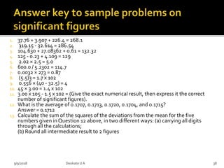 1. 37.76 + 3.907 + 226.4 = 268.1
2. 319.15 - 32.614 = 286.54
3. 104.630 + 27.08362 + 0.61 = 132.32
4. 125 - 0.23 + 4.109 = 129
5. 2.02 × 2.5 = 5.0
6. 600.0 / 5.2302 = 114.7
7. 0.0032 × 273 = 0.87
8. (5.5)3 = 1.7 x 102
9. 0.556 × (40 - 32.5) = 4
10. 45 × 3.00 = 1.4 x 102
11. 3.00 x 105 - 1.5 x 102 = (Give the exact numerical result, then express it the correct
number of significant figures).
12. What is the average of 0.1707, 0.1713, 0.1720, 0.1704, and 0.1715?
Answer = 0.1712
13. Calculate the sum of the squares of the deviations from the mean for the five
numbers given in Question 12 above, in two different ways: (a) carrying all digits
through all the calculations;
(b) Round all intermediate result to 2 figures
9/9/2018 38Deokate UA
 