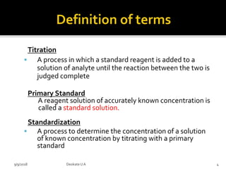 Titration
 A process in which a standard reagent is added to a
solution of analyte until the reaction between the two is
judged complete
Primary Standard
A reagent solution of accurately known concentration is
called a standard solution.
Standardization
 A process to determine the concentration of a solution
of known concentration by titrating with a primary
standard
9/9/2018 4Deokate UA
 