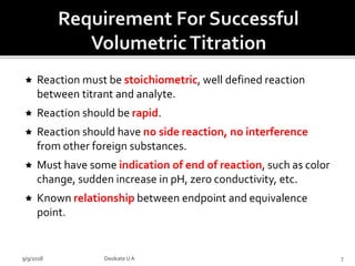  Reaction must be stoichiometric, well defined reaction
between titrant and analyte.
 Reaction should be rapid.
 Reaction should have no side reaction, no interference
from other foreign substances.
 Must have some indication of end of reaction, such as color
change, sudden increase in pH, zero conductivity, etc.
 Known relationship between endpoint and equivalence
point.
9/9/2018 7Deokate UA
 