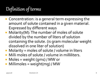  Concentration: is a general term expressing the
amount of solute contained in a given material.
Expressed by different ways
 Molarity(M):The number of moles of solute
divided by the number of liters of solution
containing the solute. (is gram molecular weight
dissolved in one liter of solution)
 Molarity = moles of solute / volume in liters
 Milli moles of solute / volume in milliliters.
 Moles = weight (gms) / MW or
 Millimoles = weight(mg) / MW
9/9/2018 8Deokate UA
 