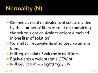  Defined as no of equivalents of solute divided
by the number of liters of solution containing
the solute. ( gm equivalent weight dissolved
in one liter of solution)
 Normality = equivalents of solute / volume in
liters
 Milli eq. of solute / volume in milliliters.
 Equivalents = weight (gms) / EW or
 Milliequivalent = weight(mg) / EW
9/9/2018 9Deokate UA
 