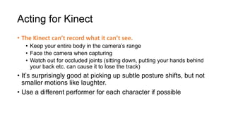 Acting for Kinect
• The Kinect can’t record what it can’t see.
   • Keep your entire body in the camera’s range
   • Face the camera when capturing
   • Watch out for occluded joints (sitting down, putting your hands behind
     your back etc. can cause it to lose the track)
• It’s surprisingly good at picking up subtle posture shifts, but not
  smaller motions like laughter.
• Use a different performer for each character if possible
 