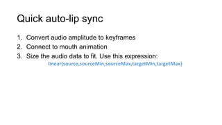 Quick auto-lip sync
1. Convert audio amplitude to keyframes
2. Connect to mouth animation
3. Size the audio data to fit. Use this expression:
           linear(source,sourceMin,sourceMax,targetMin,targetMax)
 