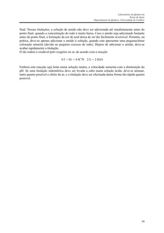 Laboratórios de Química Ia
Textos de Apoio
Departamento de Química, Universidade de Coimbra
34
final. Nessas titulações, a solução de amido não deve ser adicionada até imediatamente antes do
ponto final, quando a concentração do iodo é muito baixa. Caso o amido seja adicionado bastante
antes do ponto final, a formação da cor de azul deixa de ser tão facilmente reversível. Portanto, na
prática, deve-se apenas adicionar o amido à solução, quando esta apresentar uma pequena/ténue
coloração amarela (devido ao pequeno excesso de iodo). Depois de adicionar o amido, deve-se
acabar rapidamente a titulação.
O ião iodeto é oxidável pelo oxigénio no ar, de acordo com a reacção
4 I-
+ O2 + 4 H+
2 I2 + 2 H2O
Embora esta reacção seja lenta numa solução neutra, a velocidade aumenta com a diminuição do
pH. Se uma titulação iodométrica deve ser levada a cabo numa solução ácida, deve-se atenuar,
tanto quanto possível o efeito do ar, e a titulação deve ser efectuada duma forma tão rápida quanto
possível.
 
