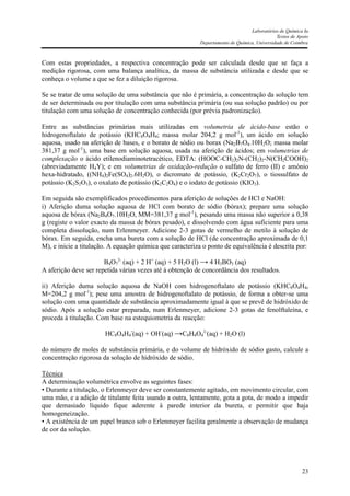 Laboratórios de Química Ia
Textos de Apoio
Departamento de Química, Universidade de Coimbra
23
Com estas propriedades, a respectiva concentração pode ser calculada desde que se faça a
medição rigorosa, com uma balança analítica, da massa de substância utilizada e desde que se
conheça o volume a que se fez a diluição rigorosa.
Se se tratar de uma solução de uma substância que não é primária, a concentração da solução tem
de ser determinada ou por titulação com uma substância primária (ou sua solução padrão) ou por
titulação com uma solução de concentração conhecida (por prévia padronização).
Entre as substâncias primárias mais utilizadas em volumetria de ácido-base estão o
hidrogenoftalato de potássio (KHC8O4H4; massa molar 204,2 g mol-1
), um ácido em solução
aquosa, usado na aferição de bases, e o borato de sódio ou borax (Na2B7O4.10H2O; massa molar
381,37 g mol-1
), uma base em solução aquosa, usada na aferição de ácidos; em volumetrias de
complexação o ácido etilenodiaminotetracético, EDTA: (HOOC-CH2)2N-(CH2)2-N(CH2COOH)2
(abreviadamente H4Y); e em volumetrias de oxidação-redução o sulfato de ferro (II) e amónio
hexa-hidratado, ((NH4)2Fe(SO4)2.6H2O), o dicromato de potássio, (K2Cr2O7), o tiossulfato de
potássio (K2S2O3), o oxalato de potássio (K2C2O4) e o iodato de potássio (KIO3).
Em seguida são exemplificados procedimentos para aferição de soluções de HCl e NaOH:
i) Aferição duma solução aquosa de HCl com borato de sódio (bórax); prepare uma solução
aquosa de bórax (Na2B4O7.10H2O, MM=381,37 g mol-1
), pesando uma massa não superior a 0,38
g (registe o valor exacto da massa de bórax pesado), e dissolvendo com água suficiente para uma
completa dissolução, num Erlenmeyer. Adicione 2-3 gotas de vermelho de metilo à solução de
bórax. Em seguida, encha uma bureta com a solução de HCl (de concentração aproximada de 0,1
M), e inicie a titulação. A equação química que caracteriza o ponto de equivalência é descrita por:
B4O7
2-
(aq) + 2 H+
(aq) + 5 H2O (l) → 4 H3BO3 (aq)
A aferição deve ser repetida várias vezes até à obtenção de concordância dos resultados.
ii) Aferição duma solução aquosa de NaOH com hidrogenoftalato de potássio (KHC8O4H4,
M=204,2 g mol-1
); pese uma amostra de hidrogenoftalato de potássio, de forma a obter-se uma
solução com uma quantidade de substância aproximadamente igual à que se prevê de hidróxido de
sódio. Após a solução estar preparada, num Erlenmeyer, adicione 2-3 gotas de fenolftaleína, e
proceda à titulação. Com base na estequiometria da reacção:
HC8O4H4
-
(aq) + OH-
(aq) →C8H4O4
2-
(aq) + H2O (l)
do número de moles de substância primária, e do volume de hidróxido de sódio gasto, calcule a
concentração rigorosa da solução de hidróxido de sódio.
Técnica
A determinação volumétrica envolve as seguintes fases:
• Durante a titulação, o Erlenmeyer deve ser constantemente agitado, em movimento circular, com
uma mão, e a adição de titulante feita usando a outra, lentamente, gota a gota, de modo a impedir
que demasiado líquido fique aderente à parede interior da bureta, e permitir que haja
homogeneização.
• A existência de um papel branco sob o Erlenmeyer facilita geralmente a observação de mudança
de cor da solução.
 