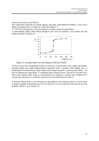 Laboratórios de Química Ia
Textos de Apoio
Departamento de Química, Universidade de Coimbra
24
Detecção do ponto de equivalência
Nas volumetrias realizadas em solução aquosa, uma dada propriedade do titulado, P, varia com a
adição de titulante isto é, é função do volume de titulante, V,
P = f(V) Esta variação deve ser brusca quando se atinge o ponto de equivalência.
A representação gráfica desta função designa-se por curva de titulação e tem sempre uma das
formas indicadas na Figura 2.1.
Verifica-se pois que a propriedade P pode ser crescente ou decrescente com a adição de titulante,
havendo sempre uma região particularmente importante onde a variação é muito rápida, isto é, a
propriedade varia bruscamente. Nesta região existe sempre um ponto - ponto de equivalência - em
que há mudança de concavidade. É a grandeza desta variação brusca, variável de caso para caso,
tanto maior quanto maior forem as concentrações dos reagentes e quanto mais completa for a
reacção, que determina se a titulação é possível com exactidão mínima aceitável.
A detecção directa sobre a curva do ponto de equivalência e da respectiva abcissa -volume final-
é, porém, susceptível de grande erro. Por isso recorre-se à curva da primeira derivada da curva de
titulação (dP/dv) = g(v)- Figura 2.2.
 