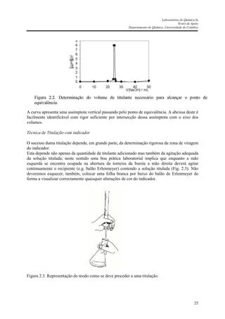 Laboratórios de Química Ia
Textos de Apoio
Departamento de Química, Universidade de Coimbra
25
A curva apresenta uma assímptota vertical passando pelo ponto de equivalência. A abcissa deste é
facilmente identificável com rigor suficiente por intersecção dessa assímptota com o eixo dos
volumes.
Técnica de Titulação com indicador
O sucesso duma titulação depende, em grande parte, da determinação rigorosa da zona de viragem
do indicador.
Esta depende não apenas da quantidade de titulante adicionado mas também da agitação adequada
da solução titulada; neste sentido uma boa prática laboratorial implica que enquanto a mão
esquerda se encontra ocupada na abertura da torneira da bureta a mão direita deverá agitar
continuamente o recipiente (e.g. balão Erlenmeyer) contendo a solução titulada (Fig. 2.3). Não
deveremos esquecer, também, colocar uma folha branca por baixo do balão de Erlenmeyer de
forma a visualizar correctamente quaisquer alterações de cor do indicador.
Figura 2.3. Representação do modo como se deve proceder a uma titulação.
 