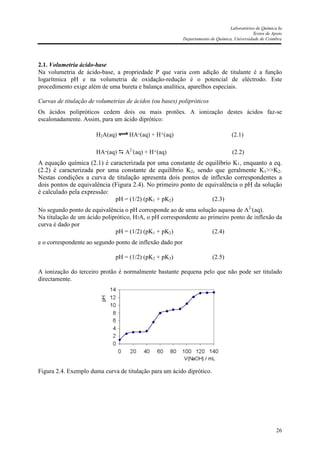 Laboratórios de Química Ia
Textos de Apoio
Departamento de Química, Universidade de Coimbra
26
2.1. Volumetria ácido-base
Na volumetria de ácido-base, a propriedade P que varia com adição de titulante é a função
logarítmica pH e na volumetria de oxidação-redução é o potencial de eléctrodo. Este
procedimento exige além de uma bureta e balança analítica, aparelhos especiais.
Curvas de titulação de volumetrias de ácidos (ou bases) polipróticos
Os ácidos polipróticos cedem dois ou mais protões. A ionização destes ácidos faz-se
escalonadamente. Assim, para um ácido diprótico:
H2A(aq) HA-(aq) + H+(aq) (2.1)
HA-(aq) A2-
(aq) + H+(aq) (2.2)
A equação química (2.1) é caracterizada por uma constante de equilíbrio K1, enquanto a eq.
(2.2) é caracterizada por uma constante de equilíbrio K2, sendo que geralmente K1>>K2.
Nestas condições a curva de titulação apresenta dois pontos de inflexão correspondentes a
dois pontos de equivalência (Figura 2.4). No primeiro ponto de equivalência o pH da solução
é calculado pela expressão:
pH = (1/2) (pK1 + pK2) (2.3)
No segundo ponto de equivalência o pH corresponde ao de uma solução aquosa de A2-
(aq).
Na titulação de um ácido poliprótico, H3A, o pH correspondente ao primeiro ponto de inflexão da
curva é dado por
pH = (1/2) (pK1 + pK2) (2.4)
e o correspondente ao segundo ponto de inflexão dado por
pH = (1/2) (pK2 + pK3) (2.5)
A ionização do terceiro protão é normalmente bastante pequena pelo que não pode ser titulado
directamente.
Figura 2.4. Exemplo duma curva de titulação para um ácido diprótico.
 