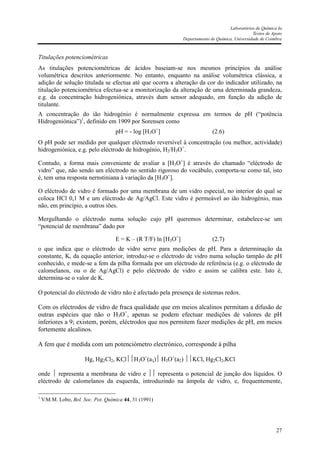Laboratórios de Química Ia
Textos de Apoio
Departamento de Química, Universidade de Coimbra
27
Titulações potenciométricas
As titulações potenciométricas de ácidos baseiam-se nos mesmos princípios da análise
volumétrica descritos anteriormente. No entanto, enquanto na análise volumétrica clássica, a
adição de solução titulada se efectua até que ocorra a alteração da cor do indicador utilizado, na
titulação potenciométrica efectua-se a monitorização da alteração de uma determinada grandeza,
e.g. da concentração hidrogeniónica, através dum sensor adequado, em função da adição de
titulante.
A concentração do ião hidrogénio é normalmente expressa em termos de pH (“potência
Hidrogeniónica”)1
, definido em 1909 por Sorensen como
pH = - log [H3O+
] (2.6)
O pH pode ser medido por qualquer eléctrodo reversível à concentração (ou melhor, actividade)
hidrogeniónica, e.g. pelo eléctrodo de hidrogénio, H2/H3O+
.
Contudo, a forma mais conveniente de avaliar a [H3O+
] é através do chamado “eléctrodo de
vidro” que, não sendo um eléctrodo no sentido rigoroso do vocábulo, comporta-se como tal, isto
é, tem uma resposta nernstiniana à variação da [H3O+
].
O eléctrodo de vidro é formado por uma membrana de um vidro especial, no interior do qual se
coloca HCl 0,1 M e um eléctrodo de Ag/AgCl. Este vidro é permeável ao ião hidrogénio, mas
não, em princípio, a outros iões.
Mergulhando o eléctrodo numa solução cujo pH queremos determinar, estabelece-se um
“potencial de membrana” dado por
E = K – (R T/F) ln [H3O+
] (2.7)
o que indica que o eléctrodo de vidro serve para medições de pH. Para a determinação da
constante, K, da equação anterior, introduz-se o eléctrodo de vidro numa solução tampão de pH
conhecido, e mede-se a fem da pilha formada por um eléctrodo de referência (e.g. o eléctrodo de
calomelanos, ou o de Ag/AgCl) e pelo eléctrodo de vidro e assim se calibra este. Isto é,
determina-se o valor de K.
O potencial do eléctrodo de vidro não é afectado pela presença de sistemas redox.
Com os eléctrodos de vidro de fraca qualidade que em meios alcalinos permitam a difusão de
outras espécies que não o H3O+
, apenas se podem efectuar medições de valores de pH
inferiores a 9; existem, porém, eléctrodos que nos permitem fazer medições de pH, em meios
fortemente alcalinos.
A fem que é medida com um potenciómetro electrónico, corresponde à pilha
Hg, Hg2Cl2, KClH3O+
(a1) H3O+
(a2) KCl, Hg2Cl2,KCl
onde  representa a membrana de vidro e  representa o potencial de junção dos líquidos. O
eléctrodo de calomelanos da esquerda, introduzindo na âmpola de vidro, e, frequentemente,
1
V.M.M. Lobo, Bol. Soc. Pot. Química 44, 31 (1991)
 