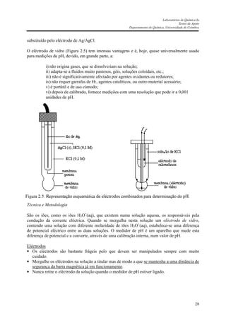 Laboratórios de Química Ia
Textos de Apoio
Departamento de Química, Universidade de Coimbra
28
substituído pelo eléctrodo de Ag/AgCl.
O eléctrodo de vidro (Figura 2.5) tem imensas vantagens e é, hoje, quase universalmente usado
para medições de pH, devido, em grande parte, a:
i) não origina gases, que se dissolveriam na solução;
ii) adapta-se a fluidos muito pastosos, géis, soluções coloidais, etc.;
iii) não é significativamente afectado por agentes oxidantes ou redutores;
iv) não requer garrafas de H2, agentes catalíticos, ou outro material acessório;
v) é portátil e de uso cómodo;
vi) depois de calibrado, fornece medições com uma resolução que pode ir a 0,001
unidades de pH.
Técnica e Metodologia
São os iões, como os iões H3O+
(aq), que existem numa solução aquosa, os responsáveis pela
condução da corrente eléctrica. Quando se mergulha nesta solução um eléctrodo de vidro,
contendo uma solução com diferente molaridade de iões H3O+
(aq), estabelece-se uma diferença
de potencial eléctrico entre as duas soluções. O medidor de pH é um aparelho que mede esta
diferença de potencial e a converte, através de uma calibração interna, num valor de pH.
Eléctrodos
• Os eléctrodos são bastante frágeis pelo que devem ser manipulados sempre com muito
cuidado.
• Mergulhe os eléctrodos na solução a titular mas de modo a que se mantenha a uma distância de
segurança da barra magnética já em funcionamento.
• Nunca retire o eléctrodo da solução quando o medidor de pH estiver ligado.
 
