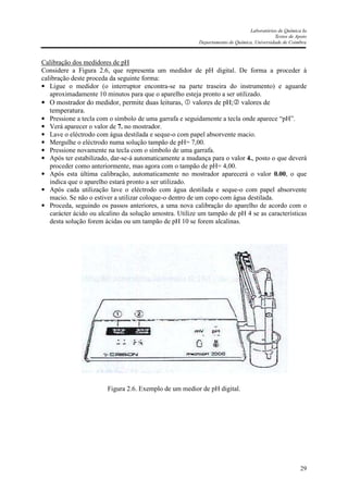 Laboratórios de Química Ia
Textos de Apoio
Departamento de Química, Universidade de Coimbra
29
Calibração dos medidores de pH
Considere a Figura 2.6, que representa um medidor de pH digital. De forma a proceder à
calibração deste proceda da seguinte forma:
• Ligue o medidor (o interruptor encontra-se na parte traseira do instrumento) e aguarde
aproximadamente 10 minutos para que o aparelho esteja pronto a ser utilizado.
• O mostrador do medidor, permite duas leituras, valores de pH; valores de
temperatura.
• Pressione a tecla com o símbolo de uma garrafa e seguidamente a tecla onde aparece “pH”.
• Verá aparecer o valor de 7. no mostrador.
• Lave o eléctrodo com água destilada e seque-o com papel absorvente macio.
• Mergulhe o eléctrodo numa solução tampão de pH= 7,00.
• Pressione novamente na tecla com o símbolo de uma garrafa.
• Após ter estabilizado, dar-se-á automaticamente a mudança para o valor 4., posto o que deverá
proceder como anteriormente, mas agora com o tampão de pH= 4,00.
• Após esta última calibração, automaticamente no mostrador aparecerá o valor 0.00, o que
indica que o aparelho estará pronto a ser utilizado.
• Após cada utilização lave o eléctrodo com água destilada e seque-o com papel absorvente
macio. Se não o estiver a utilizar coloque-o dentro de um copo com água destilada.
• Proceda, seguindo os passos anteriores, a uma nova calibração do aparelho de acordo com o
carácter ácido ou alcalino da solução amostra. Utilize um tampão de pH 4 se as características
desta solução forem ácidas ou um tampão de pH 10 se forem alcalinas.
Figura 2.6. Exemplo de um medior de pH digital.
 