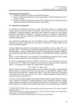 Laboratórios de Química Ia
Textos de Apoio
Departamento de Química, Universidade de Coimbra
30
Determinação experimental de pH
• Mergulhe o eléctrodo na solução cujo pH deseja determinar.
• Ajuste o controlo de temperatura de modo a que indique o valor da temperatura a que se
encontra a solução.
• Pressione o botão de funções para a posição "pH". Espere cerca de 1 minuto para obter a
resposta do eléctrodo (o LED deixará de estar intermitente).
2.2. Volumetria de Complexação
A volumetria de complexação, tal como as outras volumetrias, baseia-se na existência duma
reacção química com uma constante de equilíbrio muito elevada. No caso da volumetria de
complexação, o titulante adequado é aquele que forma complexos quelatos com o ião metálico
(complexos polidentados), eliminando a formação sucessiva de complexos intermediários,
acrescendo ainda o facto da constante de estabilidade dos complexos quelatos ser superior à dos
complexos monodentados.
Uma reacção de complexação com um ião metálico envolve a substituição de uma ou mais
moléculas de solvente, coordenadas por outros grupos coordenantes. Os grupos ligados ao ião
central são chamados ligantes.
Um dos métodos que permite a determinação de iões metálicos, como o cálcio, Ca2+
, e o
magnésio, Mg2+
,1
é a titulação com reagentes complexantes com estes iões. Esses reagentes
que apresentam os grupos coordenantes ou ligantes são normalmente moléculas orgânicas.
Um dos ligandos mais usados nestas determinações é o etilenodiaminotetraacético, conhecido
por
EDTA,2
ou mais vulgarmente o seu sal dissódico,3
que apresenta dois átomos de azoto e quatro
átomos de oxigénio capazes de formar ligações com o ião central (Figura 2.7).
Por razões de simplicidade, atribui-se ao EDTA a forma H4Y, e ao sal dissódico Na2H2Y, que
fornece o ião H2Y2-
, formador do complexo em meio aquoso; ele reage com todos os metais na
razão 1:1. As reacções com os catiões, M2+
, podem então ser escritas como:
M2+
+ H2Y2-
MY2-
+ 2 H+
Podemos observar, a partir da reacção anterior, que a dissociação do complexo é governada pelo
pH da solução; em valores de pH mais baixos decrescerá a estabilidade do complexo metal-
EDTA. Quanto mais estável é o complexo mais baixo é o pH a que se pode fazer a titulação do
ião metálico com EDTA. Para o caso de Ca2+
e Mg2+
os valores mínimos de pH para existir o
complexo deverão ser entre pH 8-10.
O sucesso de uma titulação depende da detecção do ponto termo (ou ponto final) do ensaio, e
assim a questão do indicador é de grande importância. Como indicadores utilizam-se também
espécies quelantes que apresentam cores diferentes na forma livre e complexada, o que depende
do pH, sendo que o complexo metal-indicador (MIn) deverá ser menos estável que o complexo
1
A dureza total de uma água pode ser determinada pela determinação quantitativa de iões cálcio e magnésio
presentes nessa água.
2
O EDTA pode ser obtido em estado de grande pureza, é estável à temperatura ambiente, e não é higroscópico.
Portanto, pode ser usado como substância primária.
3
O sal dissódico é normalmente usado pelo facto do EDTA ser pouco solúvel em água.
 