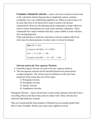 H2O + H+
⇌ H3O+
Competes with RHN2 + H+ ⇌ RNH3+
H2O + B ⇌ OH- + BH+
Competes with ROH + B ⇌ RO- + BH+
Common volumetric solvent— water is the most common solvent used
in the volumetric titration because due to amphoteric nature, common
availability, low cost, solubilizing capability etc. When an acid or base is to
be used, they have to be dissolved in water to achieve the desired
concentration. However, the pharmaceutical compounds or drugs which are
used in various formulations are weak acidic and basic substances. These
compounds have major limitation that they a poor soluble in water and have
low reacting properties.
If the acid and base is relatively weak then it will not compete effectively
with water for electron/proton. In other word, it will not be titrated.
Solvents used in the Non- aqueous Titration.
 Generally organic solvents are used in the non- aqueous titration.
 The non-aqueous solvents can be classified based on its proton donor
acceptor properties. The solvent exert an influence on the acid- base
properties of the solute they are of four types.
1) Protogenic solvents.
2) Protophilic solvents.
3) Aprotic solvents.
4) Amphiprotic solvents.
Protogenic Solvents— these solvents have a more acidic character and tend to have
a levelling effect on the bases they come in contact with. These solvents have
relatively high dielectric constant.
They are ionized and the ionic products of librated ions are usually greater than
that of water. Example- formic acid, acetic acid, sulphuric acid etc.
 