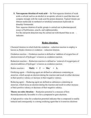 B. Non-aqueous titration of weak acid— for Non-aqueous titration of weak
acids a solvent such as an alcohol or an aprotic solvent is used that does not
compete strongly with the weak acid for proton donation. Typical titrants are
lithium methoxide in methanol or tetrabutyl ammonium hydroxide in
dimethyl formamide.
Non- aqueous titration of acidic groups is carried out in pharmacopoeial
assays of barbiturates, uracils, and sulphonamides.
For the end point detection may be carried out with thymol blue as an
indicator.
Redox titration.
Chemical titration in which both the oxidation – reduction reaction is employ is
known as Redox titration or oxidation – reduction titration.
Oxidation reaction— Oxidation reaction is defined as ‘addition of oxygen/loss of
electron/removal of hydrogen’ is known as oxidation reaction.
Reduction reaction— Reduction reaction is defined as ‘removal of oxygen/gain of
electron/addition of hydrogen’ is known as oxidation reaction.
Redox reaction-- MnO4
-
+ I-
→ Mn2
+
+ I2
Oxidizing agent— Oxidizing agent are defined as substances containing an
atom/ion, which accept an electron during the reaction and result in either decrease
in their positive valency or increase in their negative valency.
Reducing agent— Reducing agent are defined as substances containing an
atom/ion, which loose an electron during the reaction and result in either increase
of their positive valency or decrease of their negative valency.
Theory on redox titration— Reduction potential is a measure of how
thermodynamically favorable it is for a compound to gain electrons.
A high positive value for a reduction potential indicates that a compound is readily
reduced and consequently is a strong oxidizing agent that is it removes electrons
 