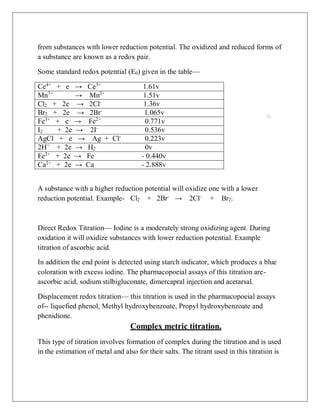 from substances with lower reduction potential. The oxidized and reduced forms of
a substance are known as a redox pair.
Some standard redox potential (E0) given in the table—
Ce4+
+ e → Ce3+
1.61v
Mn7+
→ Mn2+
1.51v
Cl2 + 2e → 2Cl-
1.36v
Br2 + 2e → 2Br-
1.065v
Fe3+
+ e → Fe2+
0.771v
I2 + 2e → 2I-
0.536v
AgCl + e → Ag + Cl-
0.223v
2H+
+ 2e → H2 0v
Fe2+
+ 2e → Fe - 0.440v
Ca2+
+ 2e → Ca - 2.888v
A substance with a higher reduction potential will oxidize one with a lower
reduction potential. Example- Cl2 + 2Br-
→ 2Cl-
+ Br2.
Direct Redox Titration— Iodine is a moderately strong oxidizing agent. During
oxidation it will oxidize substances with lower reduction potential. Example
titration of ascorbic acid.
In addition the end point is detected using starch indicator, which produces a blue
coloration with excess iodine. The pharmacopoeial assays of this titration are-
ascorbic acid, sodium stilbigluconate, dimercapral injection and acetarsal.
Displacement redox titration— this titration is used in the pharmacopoeial assays
of-- liquefied phenol, Methyl hydroxybenzoate, Propyl hydroxybenzoate and
phenidione.
Complex metric titration.
This type of titration involves formation of complex during the titration and is used
in the estimation of metal and also for their salts. The titrant used in this titration is
 