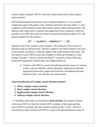 usually called as ligands. EDTA is the most widely titrant used in the complex
metric titration.
EDTA(Ethylenediamine tetracetic acid or sodium edentate) is a very versatile
complexing agent with greater water solubility and forms the most stable 1;1 ratio
complexes with all metals except alkali metals such as sodium and potassium. The
alkaline earth metal such as calcium and magnesium forms complexes which are
unstable at low PH values and are titrated in ammonium chloride buffer at 10. The
general equation for the titration—
Mn+
+ Na2EDTA → (MEDTA) n-4
+ 2H+
Indicator used in the complex metric titration—the end point of the reaction is
detected using an indicatory dye. The dye is added to the metal solution at the start
of the titration, and forms a colored complex with small amount of the metal. The
first drop of excess EDTA causes this complex to break up resulting in a color
change. Example-- Calcein, Eriochrome black T, curcumin, calcon, Murexide
(ammonium purpurate), Hematoxylin, fast sulphon black etc.
 Titration with EDTA is used in the pharmacopoeial assaya of- calcium
acetate, calcium chloride, calcium gluconate, magnesium carbonate,
magnesium hydroxide, magnesium trisilicate, bismuthsubcarbonate,
bacitracin Zinc, zinc chloride, zinc undecanoate.
Types/classification of Complex metric titration method—
1. Direct complex metric titration.
2. Back complex metric titration.
3. Replacement complex metric titration.
4. Indirect complex metric titration.
→ Insoluble metal salts are estimated by back titration; the sample is heated
with excess EDTA to form the soluble EDTA complex of the metal and then
excess EDTA is titrated with salts solution containing Mg2+
or Zn+2
of known
concentration. Back titration with EDTA is used in the pharmacopoeial assays of-
 