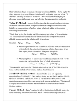 (aq) (aq) (s)
(aq) (aq) (s)
Mohr’s titration should be carried out under condition of PH 6.5 – 9.0 at higher PH
silver ions may be removed by precipitation with hydroxide ions, and at low PH
chromate ions may be removed by an acid – base reaction to form hydrogen
chromate ions or dichromate ions, and affecting the accuracy of the end point.
Volhard’s Method— this method involves the determination of concentration
of chloride ions in a solution using a back titration with potassium thiocynate.
Initially an excess volume of a silver nitrate solution is added to the solution
containing chloride ions.
This is done before the titration and this produce a precipitate of silver chloride.
The addition excess volume of silver nitrate allows the complete reaction of
chloride ions present in the solution with silver nitrate.
Reaction—Ag+
+ Cl-
→ AgCl
 After this precipitation Fe3+
is added as indicator with and the solution
is titrated with the potassium thiocynate solution then excess silver
form a pale yellow color silver thiocynate precipitate.
Ag+
+ SCN-
→ AgSCN
 After completion of reaction excess of thiocynate reacts with Fe3+
to
produce the end point in the form of a dark red complex.
Fe3+
(aq) + SCN-
(aq) → [FeSCN]2+
(aq)
This method is used when the PH of the solution is acidic. if the PH is neutral ar
basic Mohr’s method or Gravimetric method should be used.
Modified Volhard’s Method— this method is used for, especially
determination of NaCl or KCl. When silver nitrate is reacted with sodium chloride
the silver chloride is formed and excess of silver nitrate is back titrated with
potassium or ammonium thiocynate using ferric alum as an indicator. This method
is slightly modified to overcome the interference of silver chloride with the
titration process.
Fajan’s Method— Fajan’s method involves the titration of chloride ions with
silver ions using adsorption indicators. Fajan’s introduced adsorption type of
 