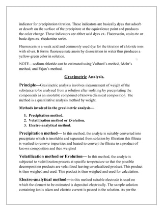 indicator for precipitation titration. These indicators are basically dyes that adsorb
or desorb on the surface of the precipitate at the equivalence point and produces
the color change. These indicators are either acid dyes ex- Fluorescein, eosin etc or
basic dyes ex- rhodamine series.
Fluorescein is a weak acid and commonly used dye for the titration of chloride ions
with silver. It forms fluoresceinate anoin by dissociation in water thus produces a
yellow-green color in solution.
NOTE—sodium chloride can be estimated using Volhard’s method, Mohr’s
method, and Fajan’s method.
Gravimetric Analysis.
Principle—Gravimetric analysis involves measurement of weight of the
substance to be analyzed from a solution after isolating by precipitating the
components as an insoluble compound of known chemical composition. The
method is a quantitative analysis method by weight.
Methods involved in the gravimetric analysis—
1. Precipitation method.
2. Volatilization method or Evolution.
3. Electro-analytical method.
Precipitation method— In this method, the analyte is suitably converted into
precipitate which is insoluble and separated from solution by filtration this filtrate
is washed to remove impurities and heated to convert the filtrate to a product of
known composition and then weighed
Volatilization method or Evolution— In this method, the analyte is
subjected to volatilization process at specific temperature so that the possible
decomposition products are volatilized leaving unvolatalized product. This product
is then weighed and used. This product is then weighed and used for calculation.
Electro-analytical method—in this method suitable electrode is used on
which the element to be estimated is deposited electrically. The sample solution
containing ion is taken and electric current is passed in the solution. As per the
 