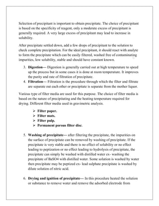 Selection of precipitant is important to obtain precipitate. The choice of precipitant
is based on the specificity of reagent, only a moderate excess of precipitant is
generally required. A very large excess of precipitant may lead to increase in
solubility.
After precipitate settled down, add a few drops of precipitant to the solution to
check complete precipitation. For the ideal precipitant, it should react with analyte
to form the precipitate which can be easily filtered, washed free of contaminating
impurities, low solubility, stable and should have constant known.
3. Digestion— Digestion is generally carried out at high temperature to speed
up the process but in some cases it is done at room temperature. It improves
the purity and rate of filtration of precipitate.
4. Filtration— Filtration is the procedure through which the filter and filtrate
are separate out each other or precipitate is separate from the mother liquor.
Various type of filter media are used for this purpose. The choice of filter media is
based on the nature of precipitating and the heating temperature required for
drying. Different filter media used in gravimetric analysis.
 Filter paper.
 Filter mats.
 Filter pulp.
 Permanent porous filter disc.
5. Washing of precipitate— after filtering the precipitate, the impurities on
the surface of precipitate can be removed by washing of precipitate. If the
precipitate is very stable and there is no effect of solubility or no effect
leading to peptization or no effect leading to hydrolysis of precipitate, the
precipitate can simply be washed with distilled water ex- washing the
precipitate of BaSO4 with distilled water. Some solution is washed by water
then precipitate may be peptized ex- lead sulphate precipitate is washed by
dilute solution of nitric acid.
6. Drying and ignition of precipitate— In this procedure heated the solution
or substance to remove water and remove the adsorbed electrode from
 