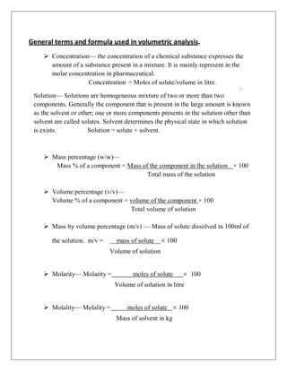 General terms and formula used in volumetric analysis.
 Concentration— the concentration of a chemical substance expresses the
amount of a substance present in a mixture. It is mainly represent in the
molar concentration in pharmaceutical.
Concentration.
= Moles of solute/volume in litre.
Solution— Solutions are homogeneous mixture of two or more than two
components. Generally the component that is present in the large amount is known
as the solvent or other; one or more components presents in the solution other than
solvent are called solutes. Solvent determines the physical state in which solution
is exists. Solution = solute + solvent.
 Mass percentage (w/w)—
Mass % of a component = Mass of the component in the solution × 100
Total mass of the solution
 Volume percentage (v/v)—
Volume % of a component = volume of the component × 100
Total volume of solution
 Mass by volume percentage (m/v) — Mass of solute dissolved in 100ml of
the solution. m/v = mass of solute × 100
Volume of solution
 Molarity— Molarity = moles of solute × 100
Volume of solution in litre
 Molality— Molality = moles of solute × 100
Mass of solvent in kg
 