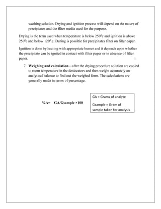 washing solution. Drying and ignition process will depend on the nature of
precipitates and the filter media used for the purpose.
Drying is the term used when temperature is below 2500
c and ignition is above
2500
c and below 1200
.c. During is possible for precipitates filter on filter paper.
Ignition is done by heating with appropriate burner and it depends upon whether
the precipitate can be ignited in contact with filter paper or in absence of filter
paper.
7. Weighing and calculation—after the drying procedure solution are cooled
to room temperature in the desiccators and then weight accurately an
analytical balance to find out the weighed form. The calculations are
generally made in terms of percentage.
%A= GA/Gsample ×100
GA = Grams of analyte
Gsample = Gram of
sample taken for analysis
 