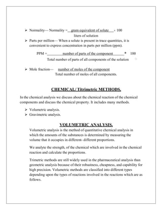  Normality— Normality = gram equivalent of solute × 100
liters of solution
 Parts per million— When a solute is present in trace quantities, it is
convenient to express concentration in parts per million (ppm).
PPM = number of parts of the component * 100
Total number of parts of all components of the solution
 Mole fraction— number of moles of the component
Total number of moles of all components.
CHEMICAL/ Titrimetric METHODS.
In the chemical analysis we discuss about the chemical reaction of the chemical
components and discuss the chemical property. It includes many methods.
 Volumetric analysis.
 Gravimetric analysis.
VOLUMETRIC ANALYSIS.
Volumetric analysis is the method of quantitative chemical analysis in
which the amounts of the substances is determined by measuring the
volume that it occupies in different- different proportions.
We analyte the strength, of the chemical which are involved in the chemical
reaction and calculate the proportions.
Trimetric methods are still widely used in the pharmaceutical analysis than
geometric analysis because of their robustness, cheapness, and capability for
high precision. Volumetric methods are classified into different types
depending upon the types of reactions involved in the reactions which are as
follows.
 