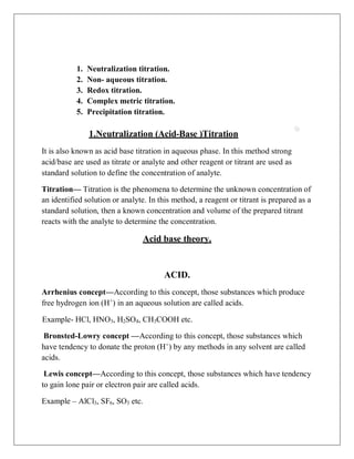 1. Neutralization titration.
2. Non- aqueous titration.
3. Redox titration.
4. Complex metric titration.
5. Precipitation titration.
1.Neutralization (Acid-Base )Titration
It is also known as acid base titration in aqueous phase. In this method strong
acid/base are used as titrate or analyte and other reagent or titrant are used as
standard solution to define the concentration of analyte.
Titration— Titration is the phenomena to determine the unknown concentration of
an identified solution or analyte. In this method, a reagent or titrant is prepared as a
standard solution, then a known concentration and volume of the prepared titrant
reacts with the analyte to determine the concentration.
Acid base theory.
ACID.
Arrhenius concept—According to this concept, those substances which produce
free hydrogen ion (H+
) in an aqueous solution are called acids.
Example- HCl, HNO3, H2SO4, CH3COOH etc.
Bronsted-Lowry concept —According to this concept, those substances which
have tendency to donate the proton (H+
) by any methods in any solvent are called
acids.
Lewis concept—According to this concept, those substances which have tendency
to gain lone pair or electron pair are called acids.
Example – AlCl3, SF6, SO3 etc.
 