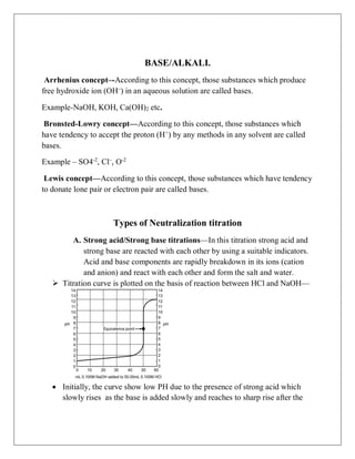 BASE/ALKALI.
Arrhenius concept–-According to this concept, those substances which produce
free hydroxide ion (OH–
) in an aqueous solution are called bases.
Example-NaOH, KOH, Ca(OH)2 etc.
Bronsted-Lowry concept—According to this concept, those substances which
have tendency to accept the proton (H+
) by any methods in any solvent are called
bases.
Example – SO4-2
, Cl–
, O-2
Lewis concept—According to this concept, those substances which have tendency
to donate lone pair or electron pair are called bases.
Types of Neutralization titration
A. Strong acid/Strong base titrations—In this titration strong acid and
strong base are reacted with each other by using a suitable indicators.
Acid and base components are rapidly breakdown in its ions (cation
and anion) and react with each other and form the salt and water.
 Titration curve is plotted on the basis of reaction between HCl and NaOH—
 Initially, the curve show low PH due to the presence of strong acid which
slowly rises as the base is added slowly and reaches to sharp rise after the
 