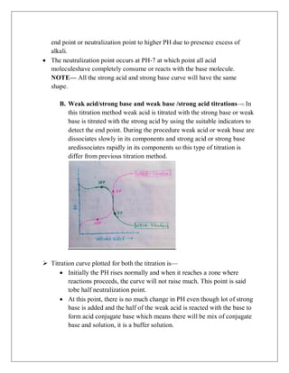 end point or neutralization point to higher PH due to presence excess of
alkali.
 The neutralization point occurs at PH-7 at which point all acid
moleculeshave completely consume or reacts with the base molecule.
NOTE— All the strong acid and strong base curve will have the same
shape.
B. Weak acid/strong base and weak base /strong acid titrations— In
this titration method weak acid is titrated with the strong base or weak
base is titrated with the strong acid by using the suitable indicators to
detect the end point. During the procedure weak acid or weak base are
dissociates slowly in its components and strong acid or strong base
aredissociates rapidly in its components so this type of titration is
differ from previous titration method.
 Titration curve plotted for both the titration is—
 Initially the PH rises normally and when it reaches a zone where
reactions proceeds, the curve will not raise much. This point is said
tobe half neutralization point.
 At this point, there is no much change in PH even though lot of strong
base is added and the half of the weak acid is reacted with the base to
form acid conjugate base which means there will be mix of conjugate
base and solution, it is a buffer solution.
 