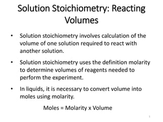 1
Solution Stoichiometry: Reacting
Volumes
• Solution stoichiometry involves calculation of the
volume of one solution required to react with
another solution.
• Solution stoichiometry uses the definition molarity
to determine volumes of reagents needed to
perform the experiment.
• In liquids, it is necessary to convert volume into
moles using molarity.
Moles = Molarity x Volume
 