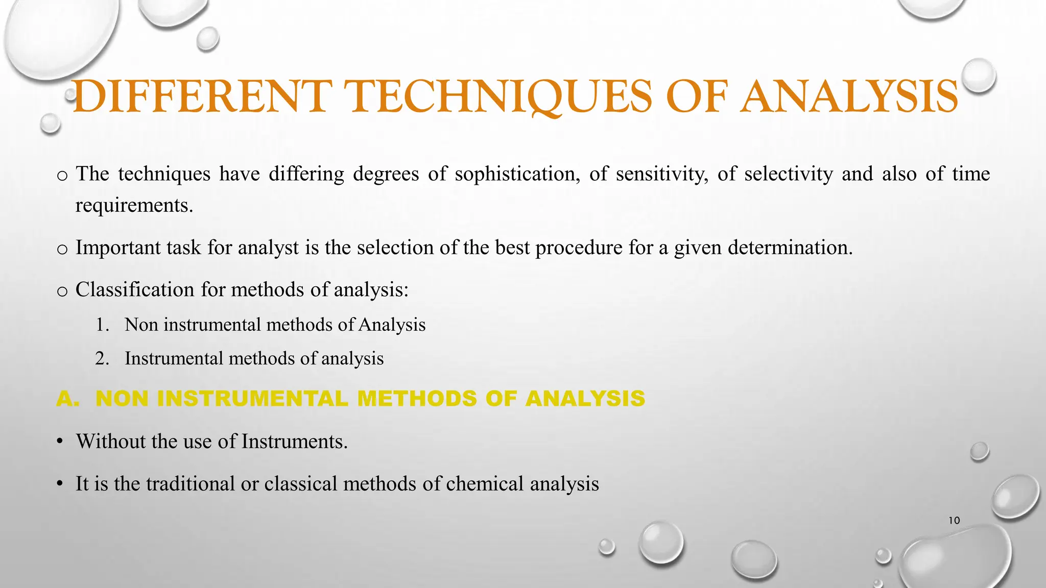 DIFFERENT TECHNIQUES OF ANALYSIS
o The techniques have differing degrees of sophistication, of sensitivity, of selectivity and also of time
requirements.
o Important task for analyst is the selection of the best procedure for a given determination.
o Classification for methods of analysis:
1. Non instrumental methods of Analysis
2. Instrumental methods of analysis
A. NON INSTRUMENTAL METHODS OF ANALYSIS
• Without the use of Instruments.
• It is the traditional or classical methods of chemical analysis
10
 