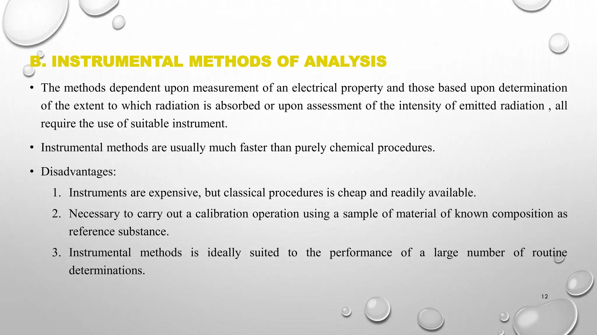 B. INSTRUMENTAL METHODS OF ANALYSIS
• The methods dependent upon measurement of an electrical property and those based upon determination
of the extent to which radiation is absorbed or upon assessment of the intensity of emitted radiation , all
require the use of suitable instrument.
• Instrumental methods are usually much faster than purely chemical procedures.
• Disadvantages:
1. Instruments are expensive, but classical procedures is cheap and readily available.
2. Necessary to carry out a calibration operation using a sample of material of known composition as
reference substance.
3. Instrumental methods is ideally suited to the performance of a large number of routine
determinations.
12
 