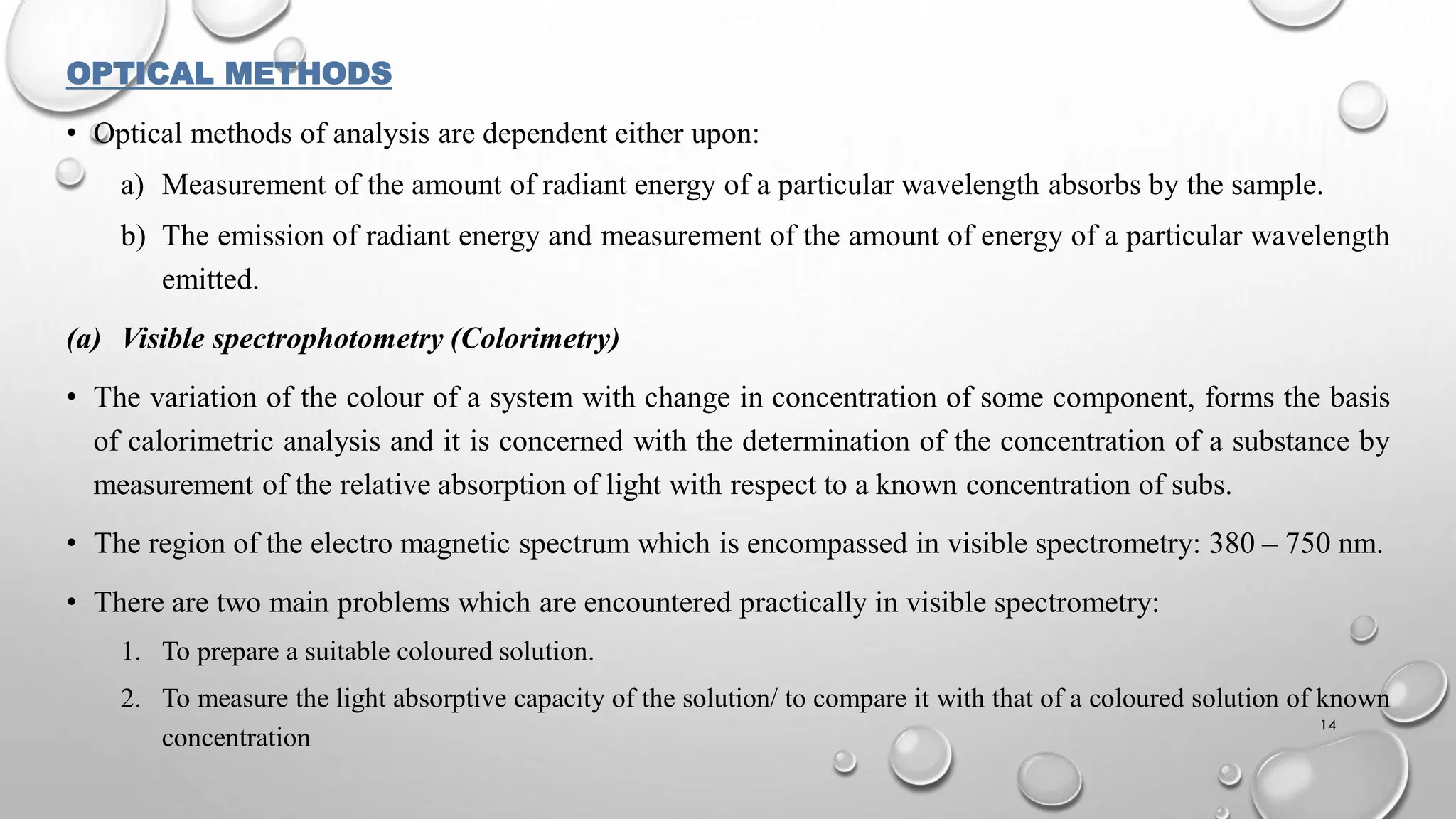 OPTICAL METHODS
• Optical methods of analysis are dependent either upon:
a) Measurement of the amount of radiant energy of a particular wavelength absorbs by the sample.
b) The emission of radiant energy and measurement of the amount of energy of a particular wavelength
emitted.
(a) Visible spectrophotometry (Colorimetry)
• The variation of the colour of a system with change in concentration of some component, forms the basis
of calorimetric analysis and it is concerned with the determination of the concentration of a substance by
measurement of the relative absorption of light with respect to a known concentration of subs.
• The region of the electro magnetic spectrum which is encompassed in visible spectrometry: 380 – 750 nm.
• There are two main problems which are encountered practically in visible spectrometry:
1. To prepare a suitable coloured solution.
2. To measure the light absorptive capacity of the solution/ to compare it with that of a coloured solution of known
concentration
14
 