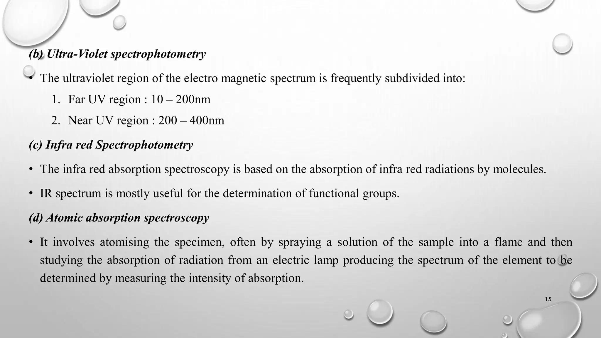 (b) Ultra-Violet spectrophotometry
• The ultraviolet region of the electro magnetic spectrum is frequently subdivided into:
1. Far UV region : 10 – 200nm
2. Near UV region : 200 – 400nm
(c) Infra red Spectrophotometry
• The infra red absorption spectroscopy is based on the absorption of infra red radiations by molecules.
• IR spectrum is mostly useful for the determination of functional groups.
(d) Atomic absorption spectroscopy
• It involves atomising the specimen, often by spraying a solution of the sample into a flame and then
studying the absorption of radiation from an electric lamp producing the spectrum of the element to be
determined by measuring the intensity of absorption.
15
 
