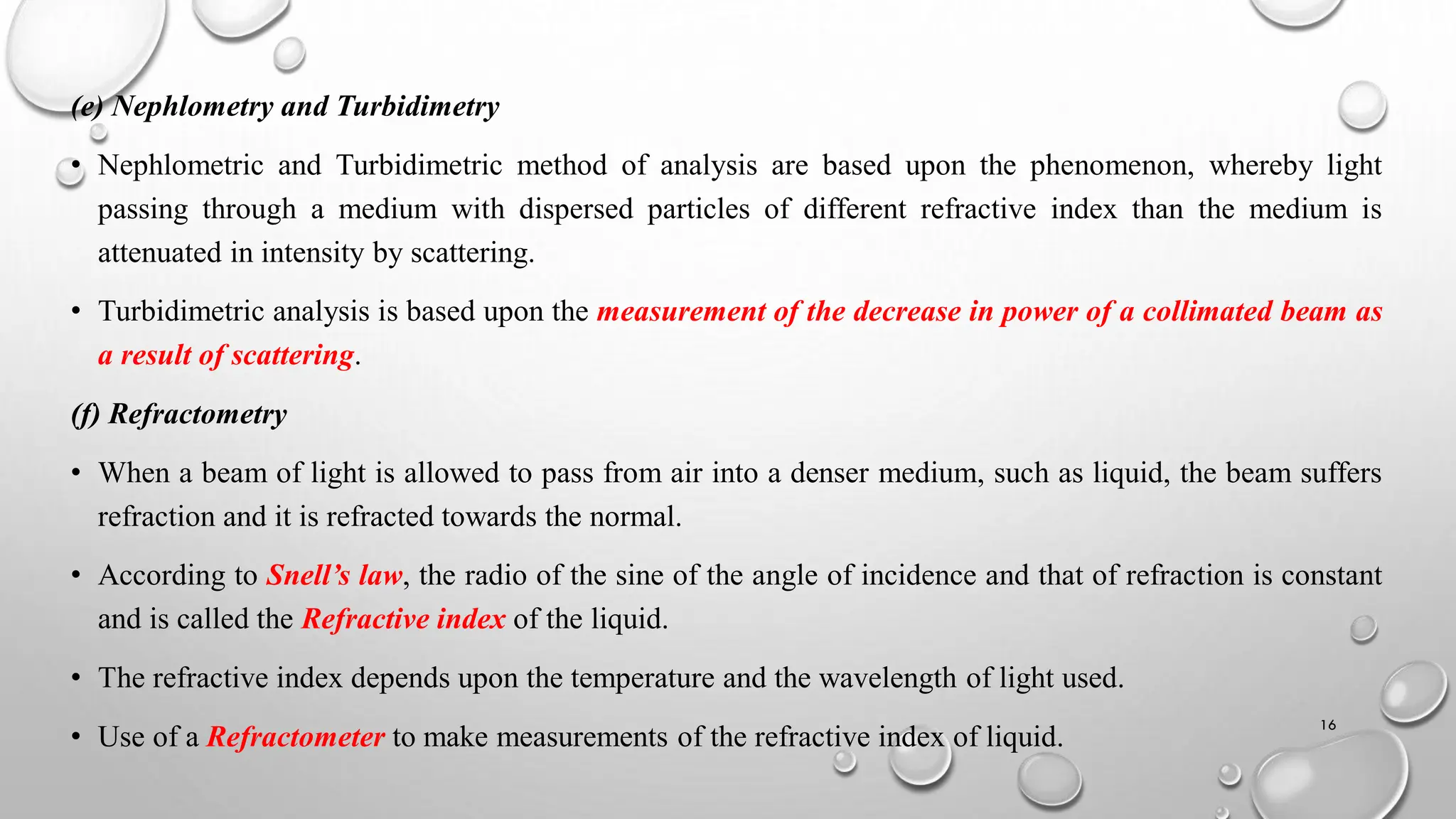 (e) Nephlometry and Turbidimetry
• Nephlometric and Turbidimetric method of analysis are based upon the phenomenon, whereby light
passing through a medium with dispersed particles of different refractive index than the medium is
attenuated in intensity by scattering.
• Turbidimetric analysis is based upon the measurement of the decrease in power of a collimated beam as
a result of scattering.
(f) Refractometry
• When a beam of light is allowed to pass from air into a denser medium, such as liquid, the beam suffers
refraction and it is refracted towards the normal.
• According to Snell’s law, the radio of the sine of the angle of incidence and that of refraction is constant
and is called the Refractive index of the liquid.
• The refractive index depends upon the temperature and the wavelength of light used.
• Use of a Refractometer to make measurements of the refractive index of liquid.
16
 