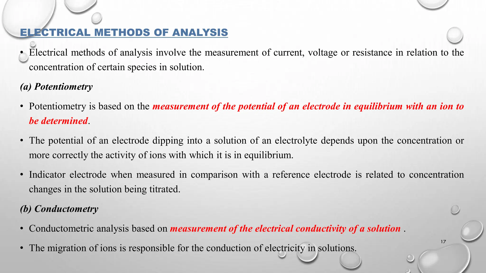 ELECTRICAL METHODS OF ANALYSIS
• Electrical methods of analysis involve the measurement of current, voltage or resistance in relation to the
concentration of certain species in solution.
(a) Potentiometry
• Potentiometry is based on the measurement of the potential of an electrode in equilibrium with an ion to
be determined.
• The potential of an electrode dipping into a solution of an electrolyte depends upon the concentration or
more correctly the activity of ions with which it is in equilibrium.
• Indicator electrode when measured in comparison with a reference electrode is related to concentration
changes in the solution being titrated.
(b) Conductometry
• Conductometric analysis based on measurement of the electrical conductivity of a solution .
• The migration of ions is responsible for the conduction of electricity in solutions.
17
 